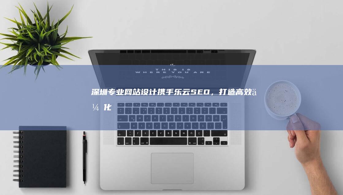 深圳专业网站设计携手乐云SEO，打造高效优化网页体验